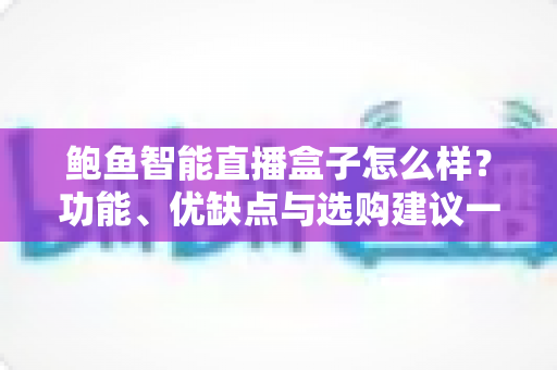 鲍鱼智能直播盒子怎么样？功能、优缺点与选购建议一站式深度解析
