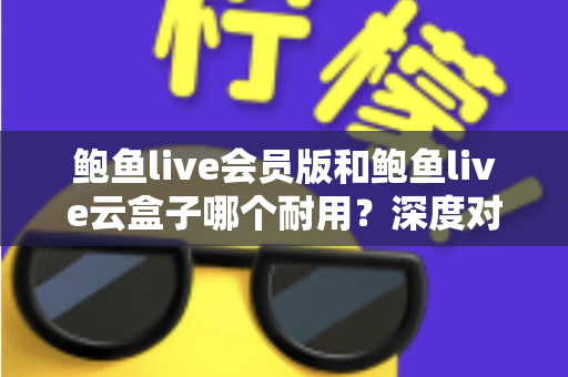 鲍鱼live会员版和鲍鱼live云盒子哪个耐用？深度对比与选购全指南
