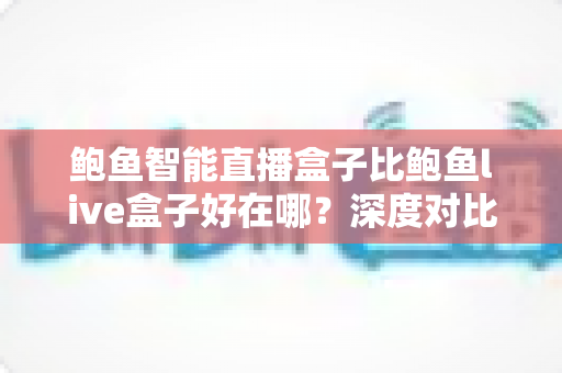 鲍鱼智能直播盒子比鲍鱼live盒子好在哪？深度对比帮你选对不踩坑