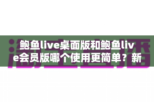 鲍鱼live桌面版和鲍鱼live会员版哪个使用更简单?新手必看的上手难度全维度对比指南 鲍鱼live桌面版和鲍鱼live会员版哪个使用更简单?新手必看的上手难度全维度对比指南
