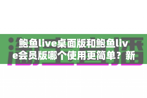 鲍鱼live桌面版和鲍鱼live会员版哪个使用更简单?新手必看的上手难度全维度对比指南 鲍鱼live桌面版和鲍鱼live会员版哪个使用更简单?新手必看的上手难度全维度对比指南