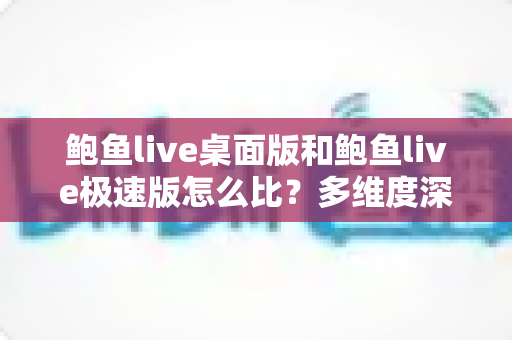 鲍鱼live桌面版和鲍鱼live极速版怎么比？多维度深度对比与实用选择指南
