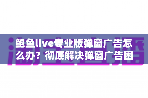 鲍鱼live专业版弹窗广告怎么办?彻底解决弹窗广告困扰的完整实用指南 鲍鱼live专业版弹窗广告怎么办?彻底解决弹窗广告困扰的完整实用指南