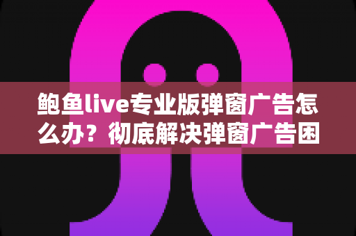 鲍鱼live专业版弹窗广告怎么办?彻底解决弹窗广告困扰的完整实用指南 鲍鱼live专业版弹窗广告怎么办?彻底解决弹窗广告困扰的完整实用指南