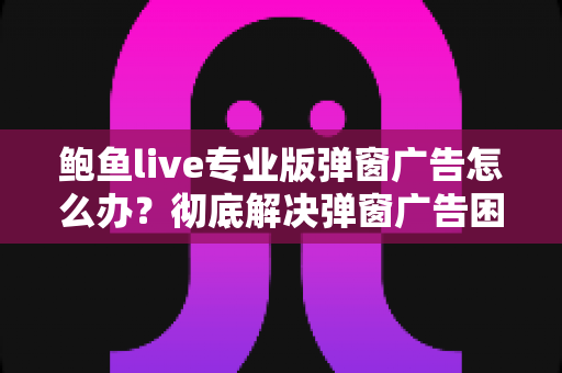 鲍鱼live专业版弹窗广告怎么办？彻底解决弹窗广告困扰的完整实用指南