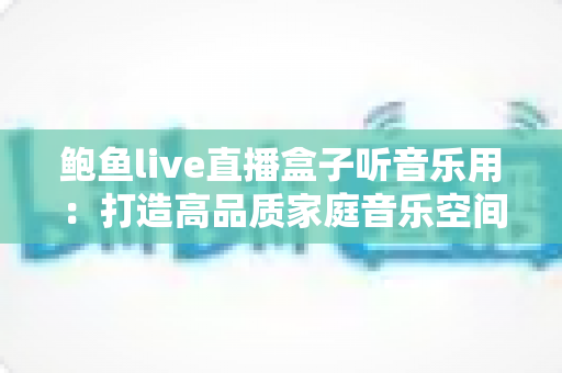鲍鱼live直播盒子听音乐用:打造高品质家庭音乐空间的完整攻略 鲍鱼live直播盒子听音乐用:打造高品质家庭音乐空间的完整攻略