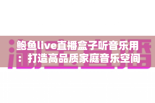 鲍鱼live直播盒子听音乐用:打造高品质家庭音乐空间的完整攻略 鲍鱼live直播盒子听音乐用:打造高品质家庭音乐空间的完整攻略