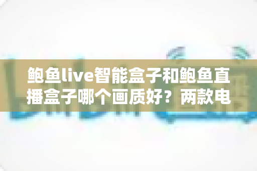 鲍鱼live智能盒子和鲍鱼直播盒子哪个画质好?两款电视盒子画质深度对比与选购全指南 鲍鱼live智能盒子和鲍鱼直播盒子哪个画质好?两款电视盒子画质深度对比与选购全指南