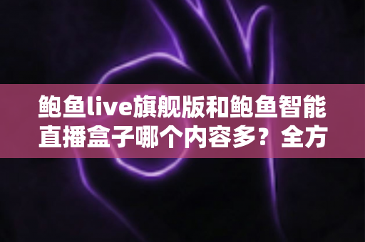 鲍鱼live旗舰版和鲍鱼智能直播盒子哪个内容多？全方位深度对比与选购避坑指南