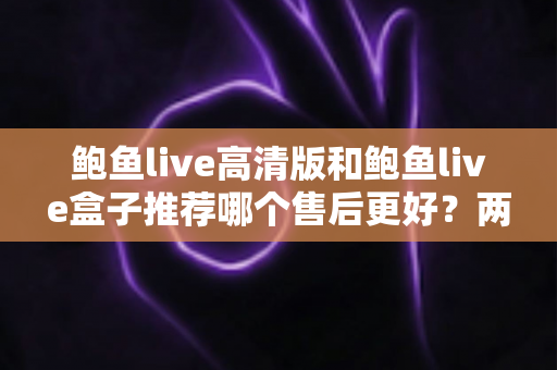 鲍鱼live高清版和鲍鱼live盒子推荐哪个售后更好?两款产品售后服务深度对比与选购避坑指南 鲍鱼live高清版和鲍鱼live盒子推荐哪个售后更好?两款产品售后服务深度对比与选购避坑指南