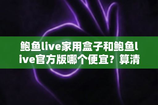 鲍鱼live家用盒子和鲍鱼live官方版哪个便宜?算清这笔性价比账再下手 鲍鱼live家用盒子和鲍鱼live官方版哪个便宜?算清这笔性价比账再下手