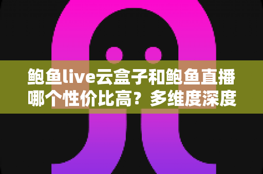 鲍鱼live云盒子和鲍鱼直播哪个性价比高?多维度深度对比与选购避坑指南 鲍鱼live云盒子和鲍鱼直播哪个性价比高?多维度深度对比与选购避坑指南