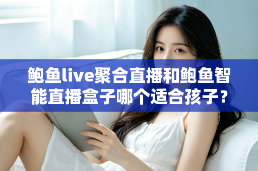 鲍鱼live聚合直播和鲍鱼智能直播盒子哪个适合孩子?家长必读的深度对比与安全选型指南 鲍鱼live聚合直播和鲍鱼智能直播盒子哪个适合孩子?家长必读的深度对比与安全选型指南