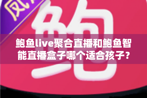 鲍鱼live聚合直播和鲍鱼智能直播盒子哪个适合孩子？家长必读的深度对比与安全选型指南