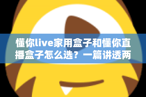 懂你live家用盒子和懂你直播盒子怎么选？一篇讲透两款设备的区别与购买攻略