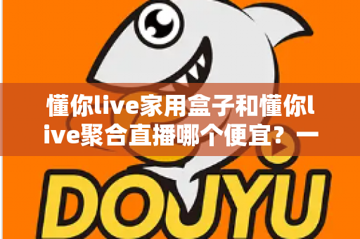 懂你live家用盒子和懂你live聚合直播哪个便宜?一文看懂价格差异与省钱选购攻略 懂你live家用盒子和懂你live聚合直播哪个便宜?一文看懂价格差异与省钱选购攻略