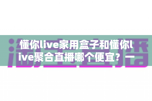 懂你live家用盒子和懂你live聚合直播哪个便宜？一文看懂价格差异与省钱选购攻略