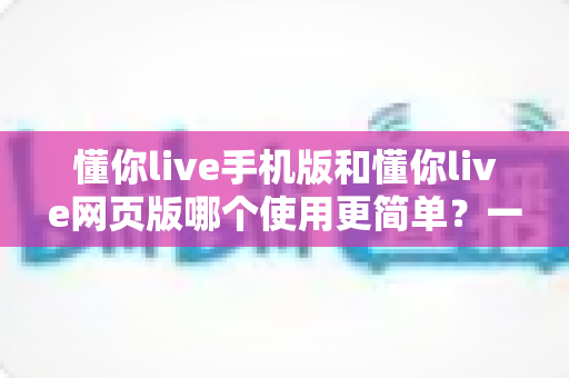 懂你live手机版和懂你live网页版哪个使用更简单？一站式深度对比帮你轻松做选择