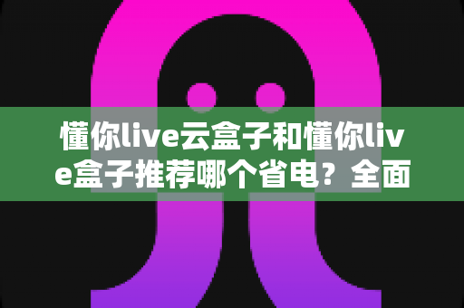 懂你live云盒子和懂你live盒子推荐哪个省电？全面功耗实测对比与选购避坑指南