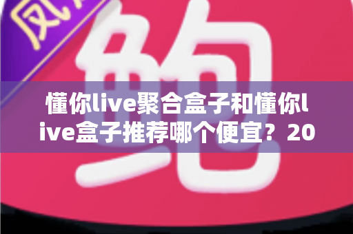 懂你live聚合盒子和懂你live盒子推荐哪个便宜？2025年高性价比选购全攻略与价格深度对比
