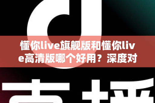 懂你live旗舰版和懂你live高清版哪个好用?深度对比评测助你轻松选对版本 懂你live旗舰版和懂你live高清版哪个好用?深度对比评测助你轻松选对版本