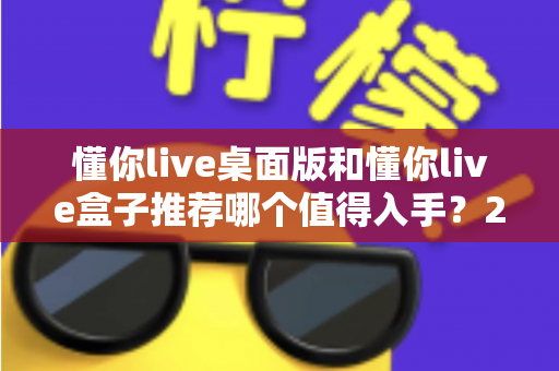 懂你live桌面版和懂你live盒子推荐哪个值得入手？2025最全选购对比指南，看完不踩坑！