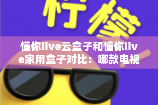 懂你live云盒子和懂你live家用盒子对比：哪款电视盒子更适合你？一篇文章看懂差异与选购技巧