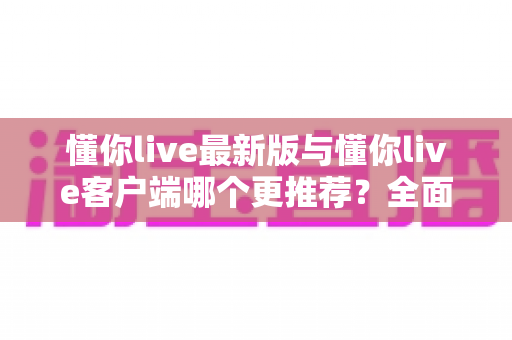 懂你live最新版与懂你live客户端哪个更推荐?全面对比解析助你做出明智选择 懂你live最新版与懂你live客户端哪个更推荐?全面对比解析助你做出明智选择