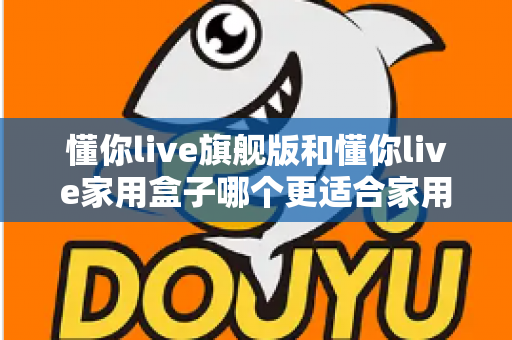 懂你live旗舰版和懂你live家用盒子哪个更适合家用?深度对比帮你选对不踩坑 懂你live旗舰版和懂你live家用盒子哪个更适合家用?深度对比帮你选对不踩坑