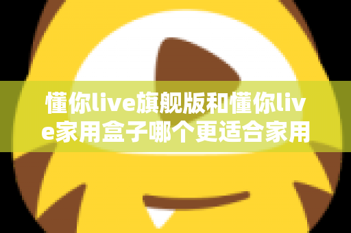懂你live旗舰版和懂你live家用盒子哪个更适合家用?深度对比帮你选对不踩坑 懂你live旗舰版和懂你live家用盒子哪个更适合家用?深度对比帮你选对不踩坑