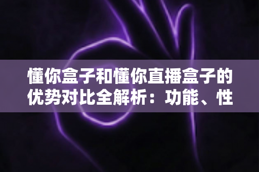 懂你盒子和懂你直播盒子的优势对比全解析：功能、性能与选购指南一文看懂