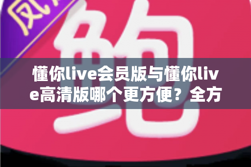 懂你live会员版与懂你live高清版哪个更方便？全方位对比解析助你轻松选对版本