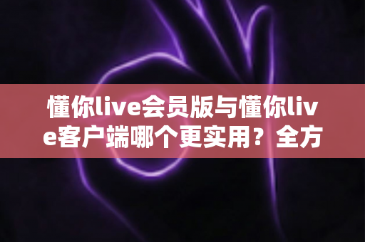 懂你live会员版与懂你live客户端哪个更实用？全方位对比解析助你做出明智选择