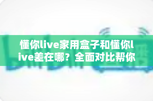 懂你live家用盒子和懂你live差在哪？全面对比帮你选对适合自己的观看方式