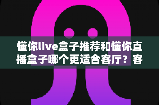 懂你live盒子推荐和懂你直播盒子哪个更适合客厅？客厅影音升级必备选购指南