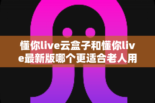 懂你live云盒子和懂你live最新版哪个更适合老人用?子女必看的选型指南 懂你live云盒子和懂你live最新版哪个更适合老人用?子女必看的选型指南