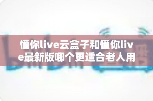 懂你live云盒子和懂你live最新版哪个更适合老人用?子女必看的选型指南 懂你live云盒子和懂你live最新版哪个更适合老人用?子女必看的选型指南