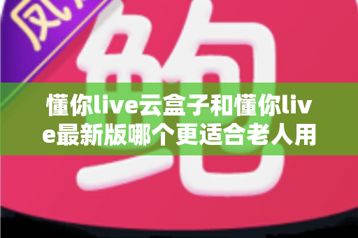 懂你live云盒子和懂你live最新版哪个更适合老人用？子女必看的选型指南