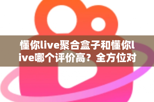 懂你live聚合盒子和懂你live哪个评价高？全方位对比评测与选购指南
