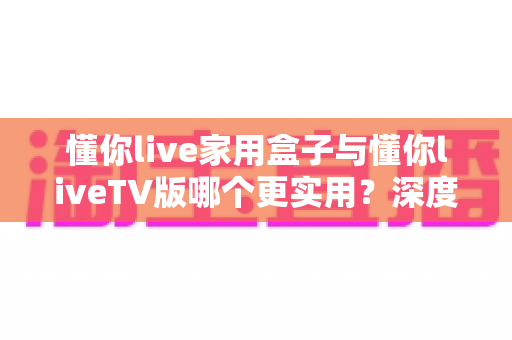 懂你live家用盒子与懂你liveTV版哪个更实用?深度对比评测帮你选对观影方案 懂你live家用盒子与懂你liveTV版哪个更实用?深度对比评测帮你选对观影方案