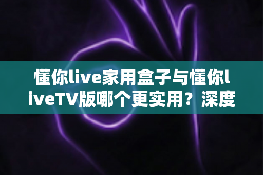 懂你live家用盒子与懂你liveTV版哪个更实用？深度对比评测帮你选对观影方案