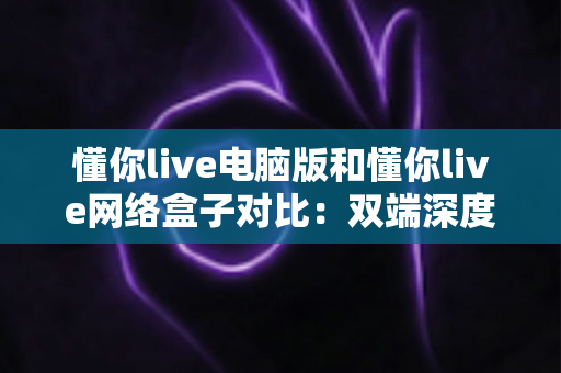 懂你live电脑版和懂你live网络盒子对比：双端深度解析，帮你选出最适合自己的观影方案