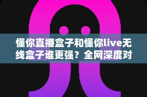 懂你直播盒子和懂你live无线盒子谁更强？全网深度对比评测，帮你一次选对不花冤枉钱