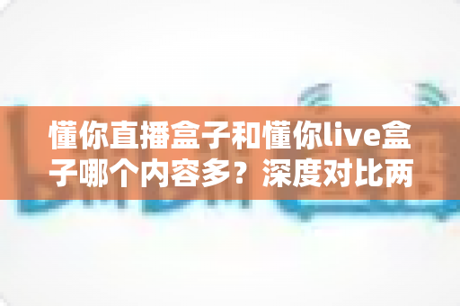 懂你直播盒子和懂你live盒子哪个内容多？深度对比两款盒子的内容储备，帮你选到更合适的电视伴侣