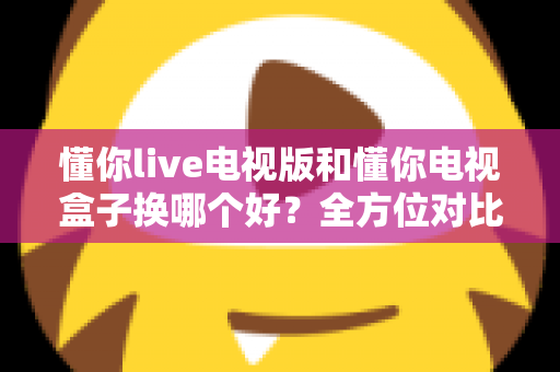 懂你live电视版和懂你电视盒子换哪个好？全方位对比帮你选对大屏观影方案