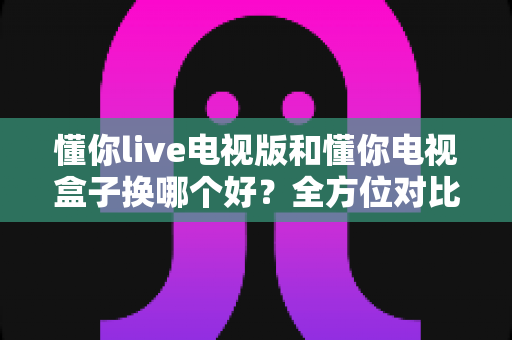懂你live电视版和懂你电视盒子换哪个好？全方位对比帮你选对大屏观影方案