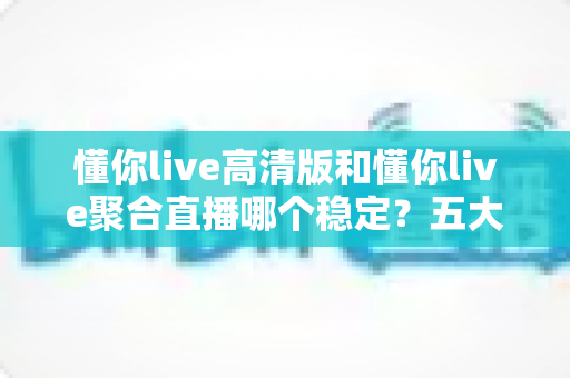懂你live高清版和懂你live聚合直播哪个稳定?五大维度深度对比,看完不再纠结 懂你live高清版和懂你live聚合直播哪个稳定?五大维度深度对比,看完不再纠结