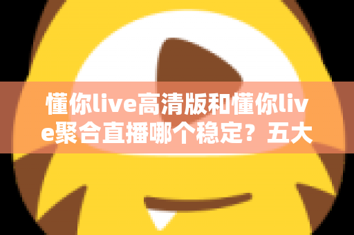 懂你live高清版和懂你live聚合直播哪个稳定？五大维度深度对比，看完不再纠结