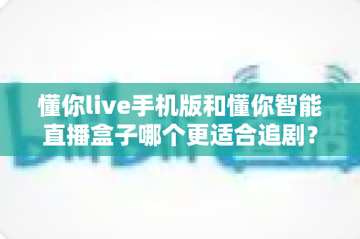懂你live手机版和懂你智能直播盒子哪个更适合追剧？追剧党必看的深度实测对比指南