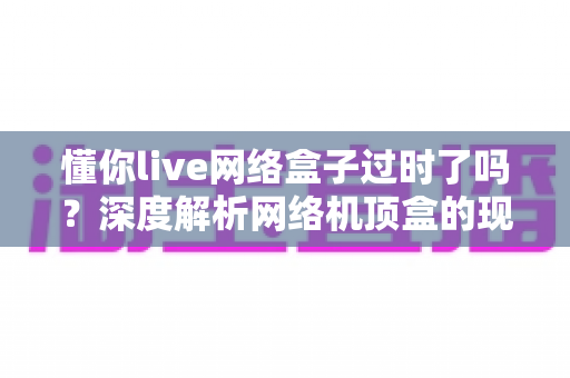 懂你live网络盒子过时了吗？深度解析网络机顶盒的现状与未来价值